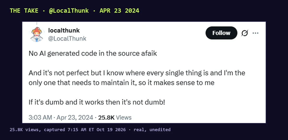 Screenshot of a post by @LocalThunk, Apr 23 2024, 25.8K views: No AI generated code in the source afaik. And it's not perfect but I know where every single thing is and I'm the only one that needs to maintain it, so it makes sense to me. If it's dumb and it works then it's not dumb!