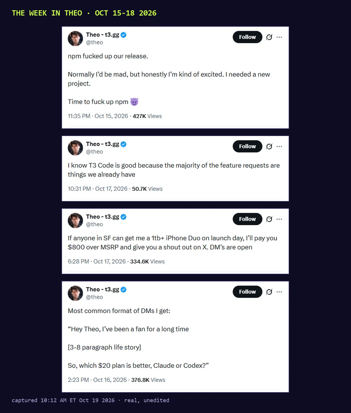Four screenshots of posts by @theo, Oct 15 to 17 2026. npm fucked up our release, normally I'd be mad but I'm kind of excited, I needed a new project, time to fuck up npm. I know T3 Code is good because the majority of the feature requests are things we already have. If anyone in SF can get me a 1tb+ iPhone Duo on launch day, I'll pay you $800 over MSRP. Most common format of DMs I get: which $20 plan is better, Claude or Codex?