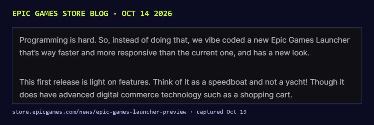 Screenshot of the Epic Games Store blog post of Oct 14 2026: Programming is hard. So, instead of doing that, we vibe coded a new Epic Games Launcher that's way faster and more responsive than the current one, and has a new look. This first release is light on features. Think of it as a speedboat and not a yacht.
